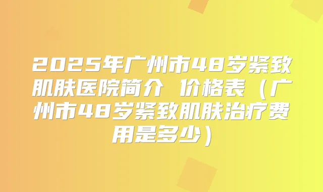 2025年广州市48岁紧致肌肤医院简介 价格表（广州市48岁紧致肌肤费用是多少）