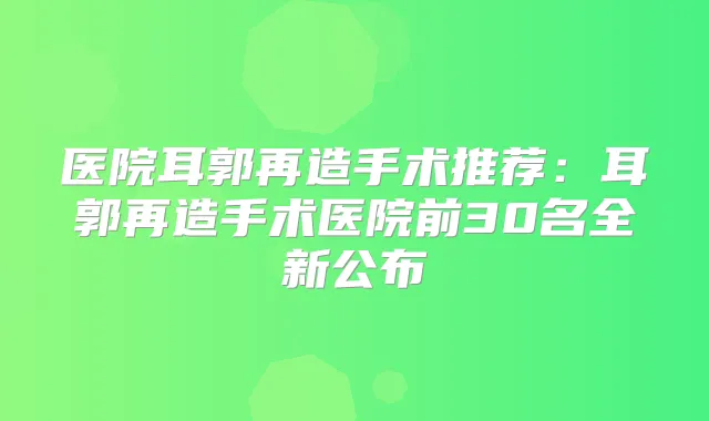 医院耳郭再造手术推荐：耳郭再造手术医院前30名全新公布