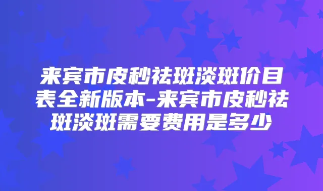 来宾市皮秒祛斑淡斑价目表全新版本-来宾市皮秒祛斑淡斑需要费用是多少