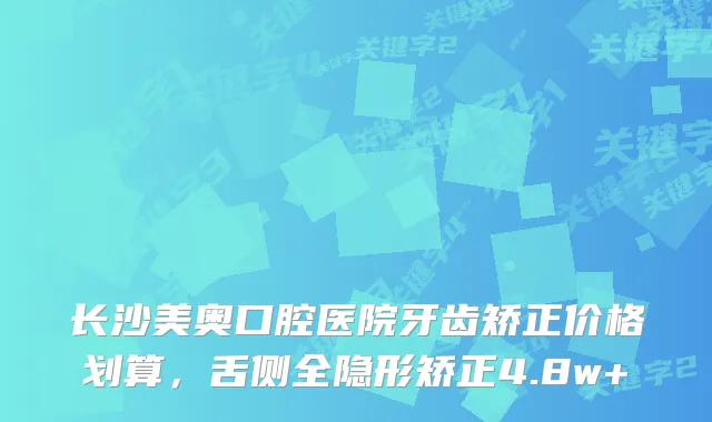 长沙美奥口腔医院牙齿矫正价格划算，舌侧全隐形矫正4.8w+