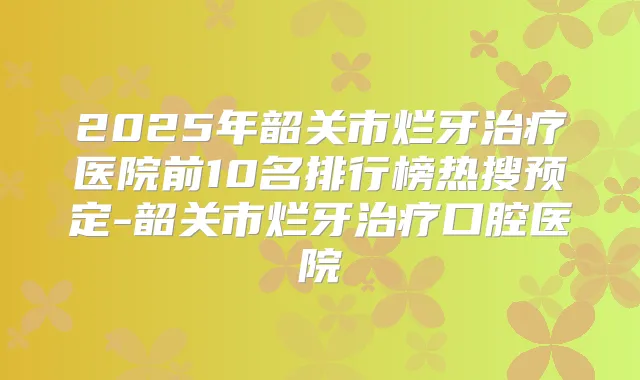 2025年韶关市烂牙医院前10名排行榜热搜预定-韶关市烂牙口腔医院