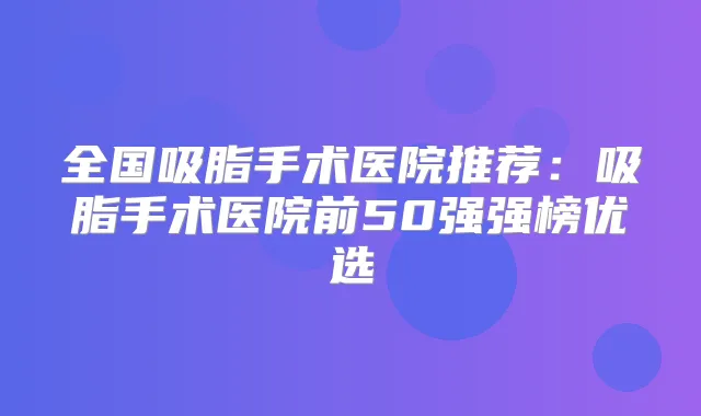 全国吸脂手术医院推荐：吸脂手术医院前50强强榜优选