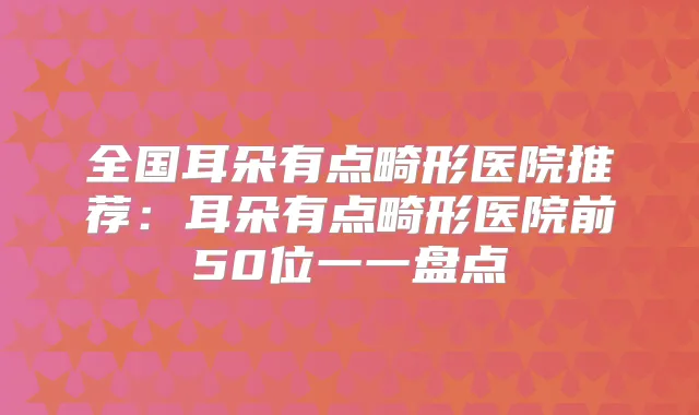 全国耳朵有点畸形医院推荐:耳朵有点畸形医院前50位一一盘点