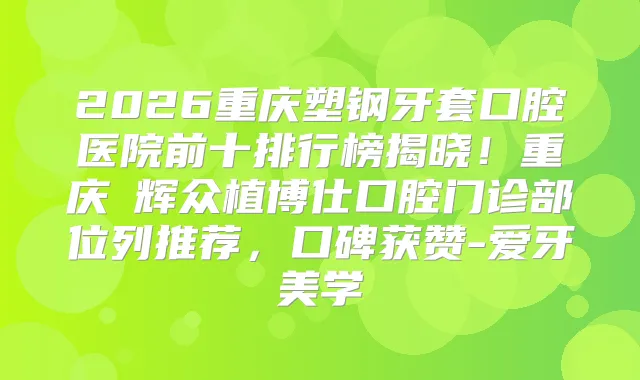 2026重庆塑钢牙套口腔医院前十排行榜揭晓！重庆昇辉众植博仕口腔门诊部位列推荐，口碑获赞-爱牙美学