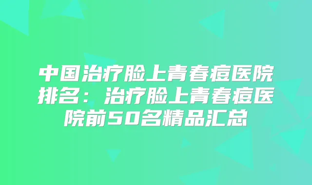 中国脸上青春痘医院排名：脸上青春痘医院前50名精品汇总