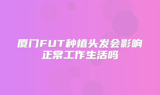 厦门FUT种植头发会影响正常工作生活吗