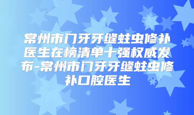常州市门牙牙缝蛀虫修补医生在榜清单十强发布-常州市门牙牙缝蛀虫修补口腔医生