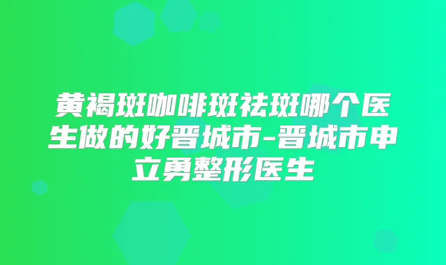 黄褐斑咖啡斑祛斑哪个医生做的好晋城市-晋城市申立勇整形医生