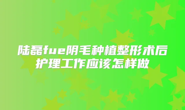 陆磊fue阴毛种植整形术后护理工作应该怎样做