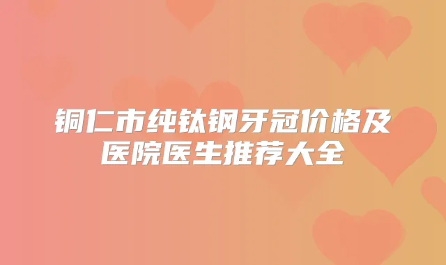 铜仁市纯钛钢牙冠价格及医院医生推荐大全