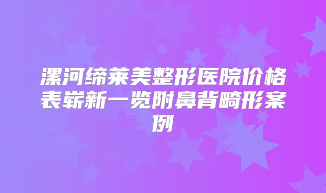 漯河缔莱美整形医院价格表崭新一览附鼻背畸形案例