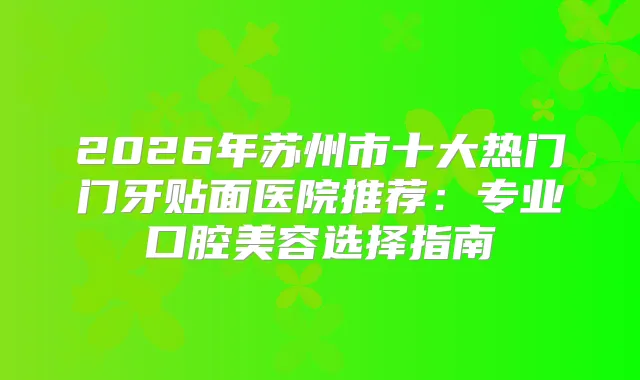 2026年苏州市十大热门门牙贴面医院推荐：专业口腔美容选择指南