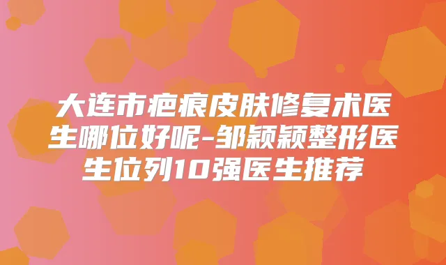 大连市疤痕皮肤修复术医生哪位好呢-邹颖颖整形医生位列10强医生推荐