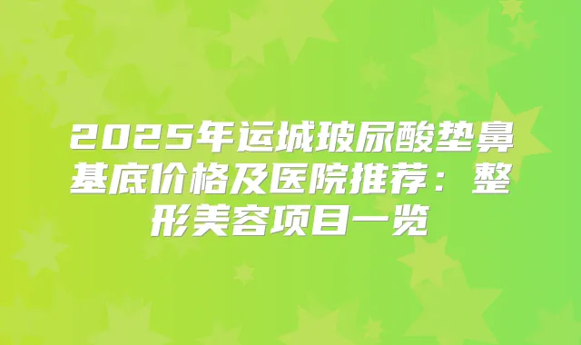 2025年运城玻尿酸垫鼻基底价格及医院推荐：整形美容项目一览