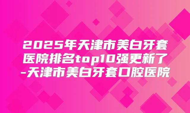 2025年天津市美白牙套医院排名top10强更新了-天津市美白牙套口腔医院