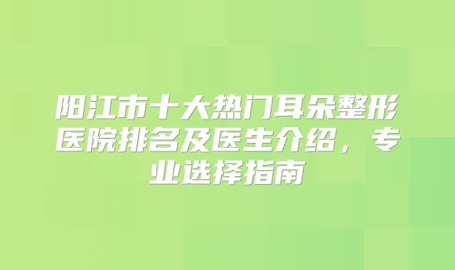 阳江市十大热门耳朵整形医院排名及医生介绍，专业选择指南