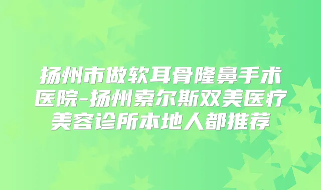 扬州市做软耳骨隆鼻手术医院-扬州索尔斯双美医疗美容诊所本地人都推荐