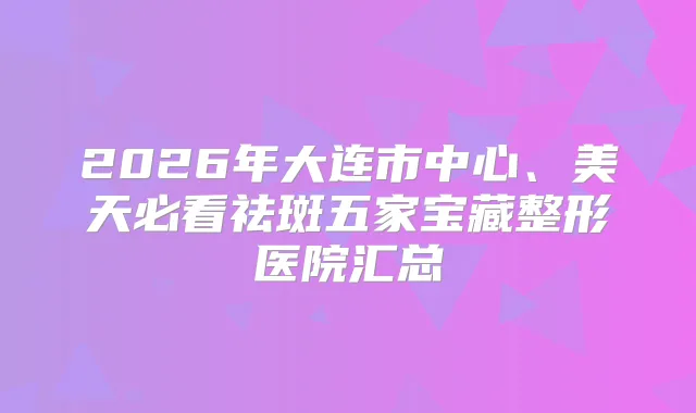 2026年大连市中心、美天必看祛斑五家宝藏整形医院汇总