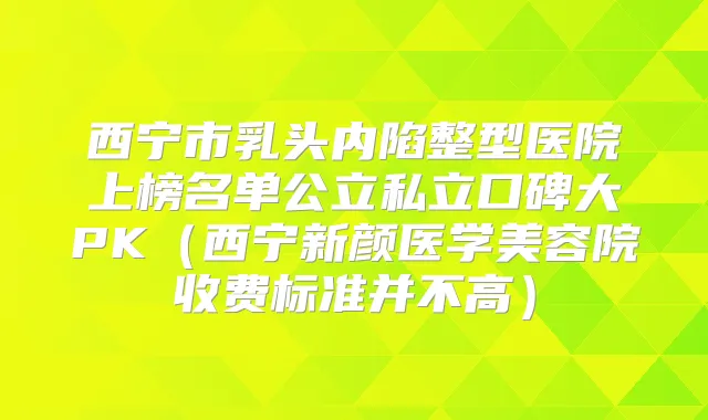西宁市乳头内陷整型医院上榜名单公立私立口碑大PK（西宁新颜医学美容院收费标准并不高）