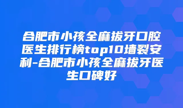 合肥市小孩全麻拔牙口腔医生排行榜top10墙裂安利-合肥市小孩全麻拔牙医生口碑好