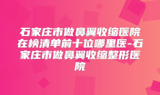 石家庄市做鼻翼收缩医院在榜清单前十位哪里医-石家庄市做鼻翼收缩整形医院