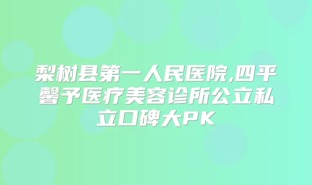 梨树县第一人民医院,四平馨予医疗美容诊所公立私立口碑大PK