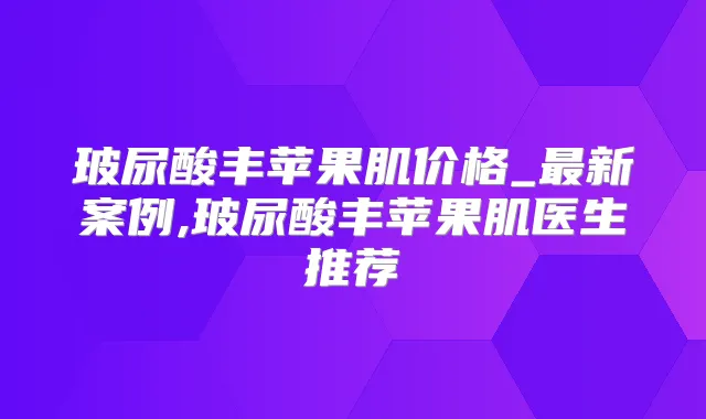 玻尿酸丰苹果肌价格_新案例,玻尿酸丰苹果肌医生推荐