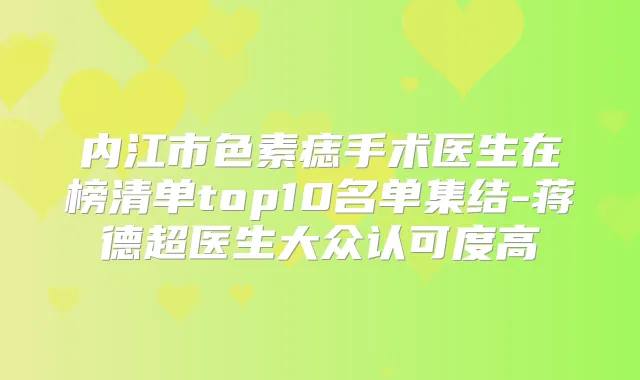 内江市色素痣手术医生在榜清单top10名单集结-蒋德超医生大众认可度高