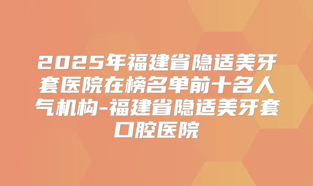 2025年福建省隐适美牙套医院在榜名单前十名人气机构-福建省隐适美牙套口腔医院