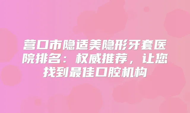 营口市隐适美隐形牙套医院排名：推荐，让您找到佳口腔机构