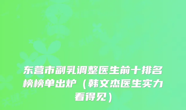 东营市副乳调整医生前十排名榜榜单出炉（韩文杰医生实力看得见）