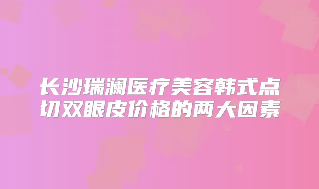 长沙瑞澜医疗美容韩式点切双眼皮价格的两大因素