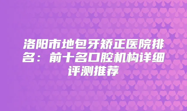 洛阳市地包牙矫正医院排名：前十名口腔机构详细评测推荐