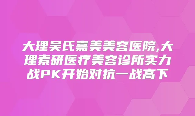 大理吴氏嘉美美容医院,大理素研医疗美容诊所实力战PK开始对抗一战高下