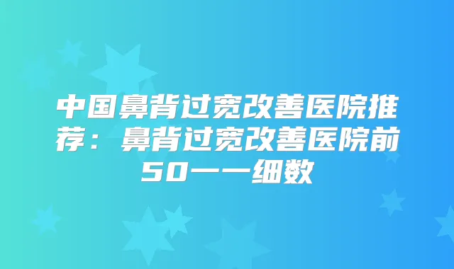 中国鼻背过宽医院推荐：鼻背过宽医院前50一一细数