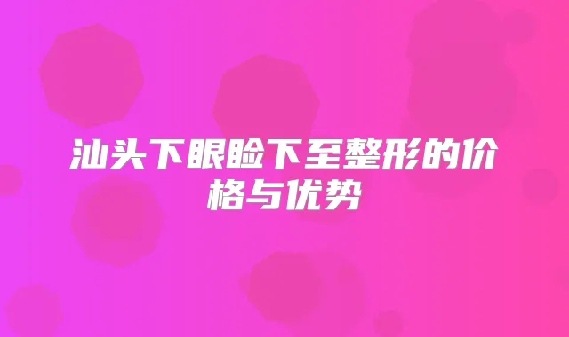 汕头下眼睑下至整形的价格与优势