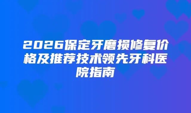 2026保定牙磨损修复价格及推荐技术领先牙科医院指南