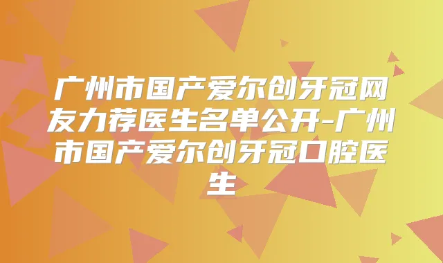广州市国产爱尔创牙冠网友力荐医生名单公开-广州市国产爱尔创牙冠口腔医生