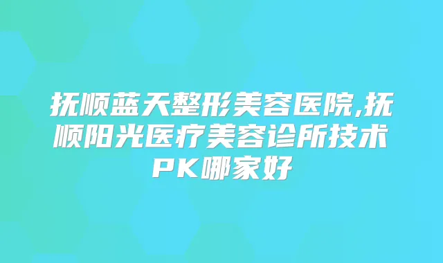 抚顺蓝天整形美容医院,抚顺阳光医疗美容诊所技术PK哪家好