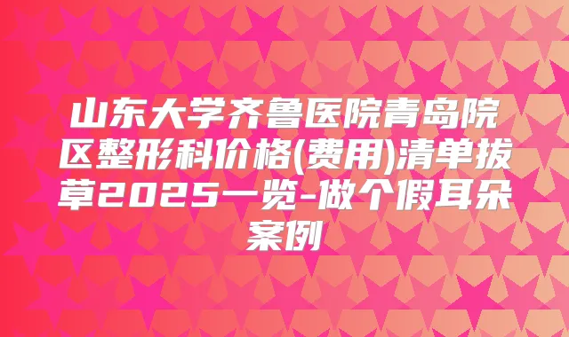 山东大学齐鲁医院青岛院区整形科价格(费用)清单拔草2025一览-做个假耳朵案例