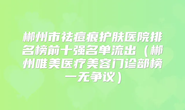 郴州市祛痘痕护肤医院排名榜前十强名单流出（郴州唯美医疗美容门诊部榜一无争议）