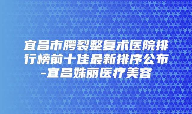 宜昌市腭裂整复术医院排行榜前十佳新排序公布-宜昌姝丽医疗美容