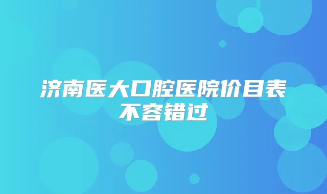 济南医大口腔医院价目表不容错过