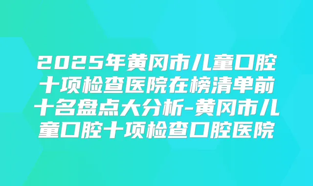 2025年黄冈市儿童口腔十项检查医院在榜清单前十名盘点大分析-黄冈市儿童口腔十项检查口腔医院
