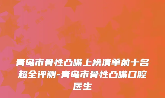 青岛市骨性凸嘴上榜清单前十名超全评测-青岛市骨性凸嘴口腔医生