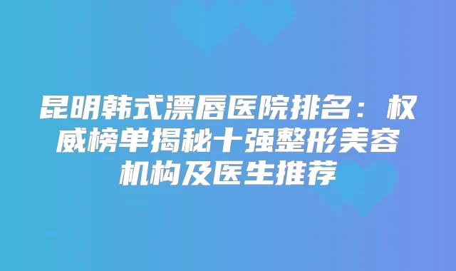 昆明韩式漂唇医院排名：榜单揭秘十强整形美容机构及医生推荐