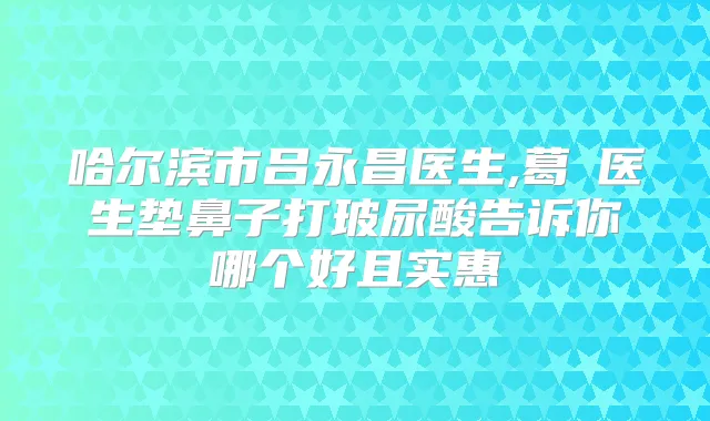哈尔滨市吕永昌医生,葛壄医生垫鼻子打玻尿酸告诉你哪个好且实惠