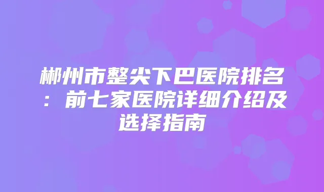 郴州市整尖下巴医院排名:前七家医院详细介绍及选择指南