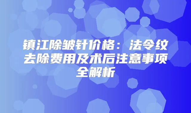 镇江除皱针价格：法令纹去除费用及术后注意事项全解析