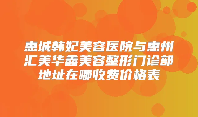 惠城韩妃美容医院与惠州汇美华鑫美容整形门诊部地址在哪收费价格表